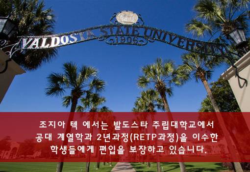 조지아 텍에서는 발도스타 주립대학교에서 공대 계열학과 2년과정(RETP과정)을 이수한 학생들에게 편입을 보장하고 있습니다.