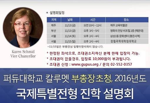 ▲ 제주 11월 13일(금), 오전 10시~12시, 제주교육박물관 ▲ 부산 11월 13일(금), 오후 3시~5시, 영화의 전당 비프힐 2층(해운대) ▲ 서울 11월 14일(토), 오후 2시~4시, 삼성 1동 문화센터(봉은사역)  ▲ 제주 11월 15일(일), 오후 2시~4시, 한림 국제 대학원 대학교(2관)  * 문의전화: 02-552-0357 / 설명회 신청 : www.gupus.org 퍼듀대학교 칼루멧 부총장초청, 2016년도 국제특별전형 진학 설명회
