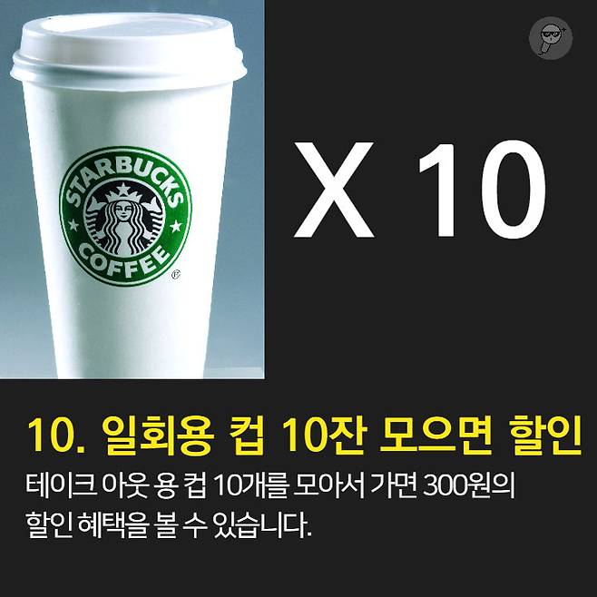 1. 오늘의 커피가 가장 저렴 2. 브런치 할인과 이브닝 페어를 이용하자.  3. 스타벅스 카드 & 앱 혜택 이용 4. Free Extra 사용은 에스프레소, 시럽, 자바칩 등으로 활용 가능 5. 기프티콘 활용은 금액 추가후 다른 메뉴로 변경 가능.  6. 아이스 커피는 아이스 아메리카노와 다르다. 7. 음료 빠르게 주문하는 법: 음료명, 사이즈, Extra 순서로 주문 8. 개인 취향대로 주문 가능 9. 텀블러로 음료 구매시 할인 10. 일회용 컵 10잔 모으면 할인