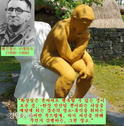독일의 극작가 베르톨트 브레히트(1898~1956)는 “화장실은혼자서도 첫날밤을 치른 사람처럼 행복할 수 있는 경이로운 곳, ~그 어느 것도 몸에 지니지 않는 한갓 인간일 뿐이라는 사실을 깨닫게 되는 겸손의 장소~휴식을 취하는 곳, 하지만 부드럽게, 자기 자신을 위해 무언가 감행하는, 그런 장소”라 했다.