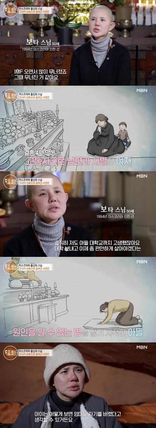 Miss Koreas monk Cha Du-ririm revealed why he became a monk.MBNs Special World, which was broadcast on the afternoon of the 13th, revealed the recent status of Cha Du-ririm, a monk from Miss Korea.In 1994, Cha Du-ririm, who was from Miss Korea Incheon Line, was living as a monk, unlike his brilliant life.My husband died in a car accident four years after marriage, he said. I was thinking that I should live comfortably after my sons college, but suddenly my child was sick.Cha Du-ririm, who poured tears, said his son had an unexplained illness and said, It has been harder.I made that choice for my child about my departure, but the child could think that in a way, my mother had abandoned her.I sincerely hope that I will not think so. 