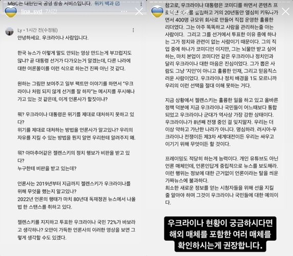 MBC YouTube channel Mbic News was on the board with news criticizing President Ukraine.The model from Ukraine, who is broadcasting in Korea, showed displeasure, and MBC union also insisted on disciplinary punishment.MBC MBIK NEWS posted a video on YouTube on the 25th entitled Ukraine President...Crisis Leadership.Mbic News wrote in the video introduction: President Zelensky is the main character of a drama-like story that became president in a comedian who had no political experience in 2019.His political moves like amateurs are being criticized for the outbreak of the Ukraine war, and Thumbnail mocked Ukraine with the phrase The reality of the comedian who became president was not a drama.The video shows that the cause of Russias invasion of Ukraine is the lack of political capacity of a comedian-turned-president who has no political experience.Olena Sidorchuk, a model and broadcaster from Ukraine, said on her 26th day, Is not it shameful that Korean news makes such a ridiculous video?I know the presidential election is coming soon, but it seems that this is not the way the public opinion about other Europe is coming.I think it is pushing the message that Lets do the election well so that it does not become like Ukraine while showing only the picture you want and talking about some facts.Do you know what Zelensky has done for Ukraine since 2019? Do you think 72% of Ukraine people who supported and voted for Zelensky are stupid?This image of a media company full of arrogance might suggest that we never understand our choice because we do not know the background of Ukraine politics.In the current situation, Zelensky is doing a great job and thanks to the right policy, the Ukraine people are now more integrated than ever and the Ukraine army is the strongest in history.Lets not forget that Ukraine has been at war for eight years. We are no longer weak and poor Europe. Remember.Russia - Whether its the Ukraine war or World War III, well do anything to fight and win, he voiced.Its the ability to do the framing moderately, not the personal YouTube, but the media, and as a journalist, report the news neutrally.This act is just fake news that has been covered with media without any grounds for information.At least you have to be able to keep the line for viewers who get new information, and that is courtesy to the Ukraine people. If you are curious about the status of Ukraine, I recommend you to check various media including overseas media.When the video was controversial, MBC deleted all the videos posted on the homepage and YouTube channel.The content was produced by quoting foreign news reports such as the New York Times, which deals with Russias invasion of Ukraine.The contents of the related contents have already been discussed in the domestic media, and there is no wrong factual relationship. MBC union No. 3 union said on the 27th, MBCs MBIC News S team leader has been in the spotlight of public opinion, mocking President Ukraine Zelenski, who is the center of their support and encouragement for the Ukraine people who protect their country with their lives. If MBIC News S team leader sympathized with Ukraines uprising, I could not have made a video of the problem of sticking it, he demanded discipline.Photo = Mbic News, Olena Instagram