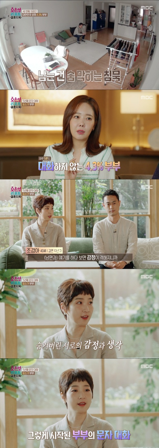 For five years, a couple who only talked on SMS appeared and surprised.MBCs Oh Eun-young Report - Marriage Hell, which aired on the night of the 6th, featured a couple with seven-year-old Twins brothers in the 10th year of marriage.Before the couple appeared on the day, Park Ji-min announcers raised questions by introducing them as the top 4.3% couple in South Korea.When I observed the daily life of the couple, the couple who had spent so much time in harmony with the children showed that they did not say a word to each other when the children disappeared.Husband said, Friends and parents will not know about our house, and that it is too awkward to see my wifes face.My wife was surprised to say, I do not talk to Husband at all times.The couple, who looked so different when they were with and without children, were talking only on SMS, and all the hurtful conversations were through SMS.I think its been four to five years since I talked to SMS, she said, shocking her.According to the survey, the percentage of couples who do not talk for less than five minutes a day in Korea is 4.3 percent, said the owner, explaining why the two are the top 4.3 percent of South Korea couples.When they got to know what was going on, I actually got to talk to Husband and I didnt talk to him anymore, she told Haha, who asked why. I didnt want them to understand, so I shut up more.I do not say that, but I have to express it and express it, and I think I have used SMS a lot since then. 