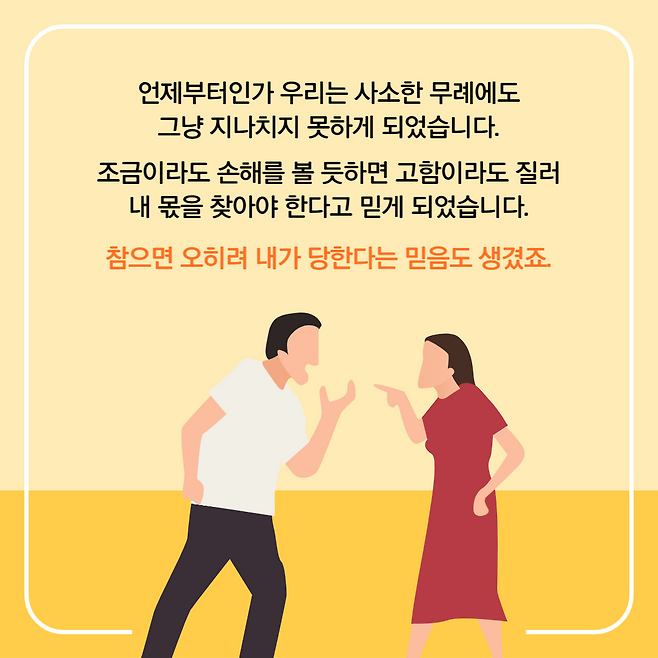 언제부터인가 우리는 사소한 무례에도 그냥 지나치지 못하게 되었습니다. 조금이라도 손해를 볼 듯하면 고함이라도 질러 내 몫을 찾아야 한다고 믿게 되었습니다. 참으면 오히려 내가 당한다는 믿음도 생겼죠.