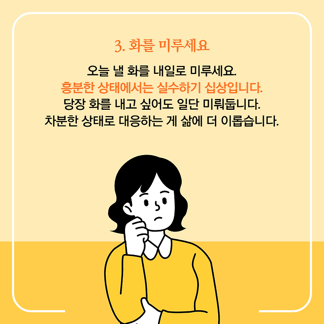 3.화를 미루세요. 오늘 낼 화를 내일로 미루세요. 흥분한 상태에서는 실수하기 십상입니다. 당장 화를 내고 싶어도 일단 미뤄둡니다. 차분한 상태로 대응하는 게 삶에 더 이롭습니다.