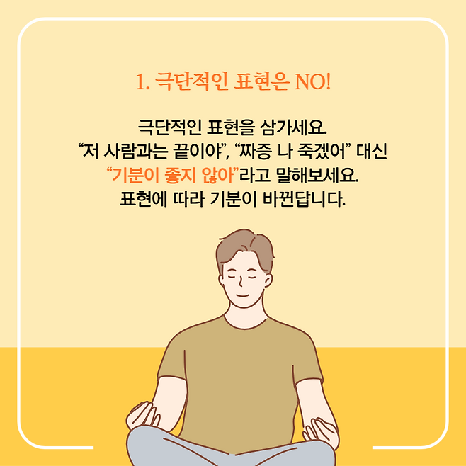 1. 극단적인 표현은 NO!. 극단적인 표현을 삼가세요. "저 사람과는 끝이야", "짜증 나 죽겠어" 대신 "기분이 좋지 않아" 라고 말해보세요. 표현에 따라 기분이 바뀐답니다.