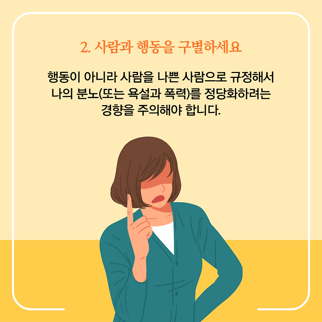 2. 사람과 행동을 구별하세요. 행동이 아니라 사람을 나쁜 사람으로 규정해서 나의 분노(또는 욕설과 폭력)를 정당화하려는 경향을 주의해야 합니다.
