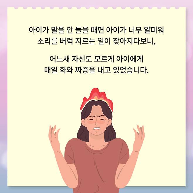아이가 말을 안 들을 때면 아이가 너무 얄미워 소리를 버럭 지르는 일이 잦아지다보니, 어느새 자신도 모르게 아이에게 매일 화와 짜증을 내고 있었습니다.