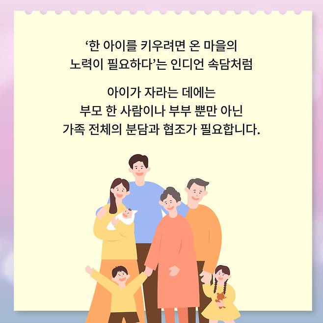 '한 아이를 키우려면 온 마을의 노력이 필요하다'는 인디언 속담처럼 아이가 자라는 데에는 부모 한 사람이나 부부 뿐만 아닌 가족 전체의 분담과 협조가 필요합니다.