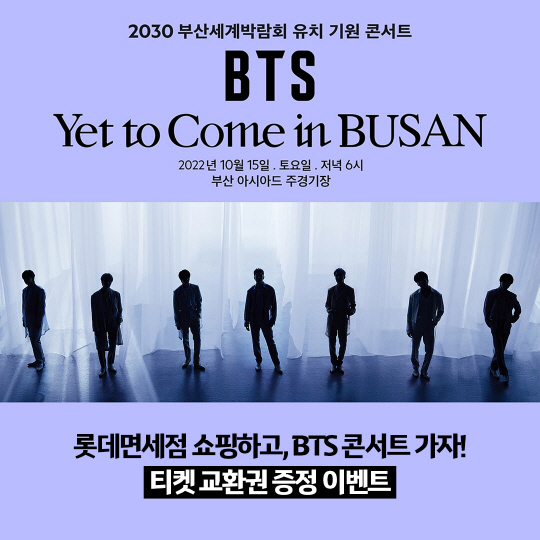 BTS : 롯데면세점은 2030 부산세계박람회 유치 기원 콘서트 ‘BTS <Yet To Come> in BUSAN’ 공식 후원사로 참여하며, 10월 3일까지 구매 고객 대상으로 콘서트 티켓 교환권 증정 이벤트를 진행한다고 밝혔다. 롯데면세점 제공