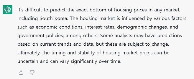 ‘집값 바닥이 언제일까’라는 질문에 대한 챗GPT의 대답. 챗GPT는 “한국을 포함한 어느 시장에서도 정확한 집값 바닥을 예측하기는 어렵다. 주택 시장은 경제 상황, 금리, 인구 통계학적 변화, 정부 정책 등 다양한 요인에 의해 영향을 받는다. 일부 전문가들은 현재 추세와 데이터를 기반으로 예측할 수 있지만 이러한 예측은 변경될 수 있다”고 답했다. 한글로 물어볼 경우 아직 오류가 잦다는 평가가 많아 영어로 질문 후 답변을 통역했다. [챗GPT 홈페이지 캡처]