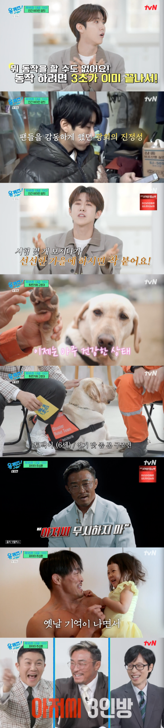 Hwang Kwanghee and Yoshihiro Akiyama appeared on tvN  ⁇  You Quiz on the Block on the Block.In addition, South Koreas overseas emergency relief team and rescue dog native, who completed the relief mission at Earthquake site in Turkey, Syria, laughed and impressed.On the 15th broadcast tvN  ⁇ You Quiz on the Block on the Block  ⁇ , Hwang Kwanghee introduced himself as a human vitamin  ⁇   ⁇   ⁇ , and I wanted to come out.Yoo Jae-Suk likes her, but the gag she pursues is different.He made Hwang Kwanghee feel awkward by pointing out that it was artificial.Jealousy is my strength, Hwang Kwanghee said. Life is not boring. I am jealous of this person, and when I am jealous of him, I do not have time to rest. I was not jealous of Jo Se-ho.At one point, he said he was close to Jidi and Sun, and the debut song of the children of the empire was three seconds. I was very upset. I had a dream of doing a great performance when I prepared an idol. Singing and dancing are a little better than you think.I did my best, but when I received the part, it was 3 seconds. I was very disappointed and caught my eye.In the end, Hwang Kwanghee fell into his best performing arts, and he became a regular member of the MBC Infinite Challenge  ⁇   ⁇  Infinite Challenge  ⁇   ⁇  through  ⁇   ⁇   ⁇   ⁇   ⁇   ⁇ ,  ⁇   ⁇   ⁇   ⁇   ⁇   ⁇   ⁇   ⁇ .It took me a long time to get used to it and feedback came right away.I am sorry if the program is not funny just because I entered it. I recalled that time, saying that all I could do was to work hard.In particular, Hwang Kwanghee said, It is a great comfort to me that Cheng is doing an interview at his place. I would be happy to watch this broadcast at home. I was worried that many people would wonder about my heart.I am happiest to see the reaction that makes me happy when I see myself. I want to work so hard and happily all the time.Yoo Jae-Suk, who has been watching him since Infinite Challenge, applauded that the time has come for Hwang Kwanghee to bloom.South Koreas overseas emergency relief team, Lee Ki-pyeong, An Han-bum, Kim Jae-geun, Kim Chul-hyun and rescue dog Tobagi, who dispatched rescue workers to Turkiye where Earthquake occurred on February 21, were impressed.In particular, Kim Cheol-hyun, a handler of Tobagi, said,  ⁇ Rescue dog plays the role of 30 people. When searching for mountains, Tobagi and I go to a range of 30 people.When I find a singularity in the wreckage and judge it, I bark and let me know.I always look at my eyes, he said. But I have been so prettier in Turkiye that I have lost a lot of discipline now. Both are the best partners.I talked to my family to take them home after retirement, and I boasted that I would not be relieved if I had to spend 24 hours together at home.I can not ignore  ⁇  Fiji Curl: 100  ⁇  Uncle Yoshihiro Akiyama also told a straightforward story.He told me about Netflix  ⁇ Fijical: 100  ⁇  appearance  ⁇  When I first came to the show, I heard that I was much younger than me and that there were good Fijical players. 4050 I wanted to try hard because I thought it would be a hope for my uncles.My father told me to go the hard way. He said that it was a way to succeed faster. Do not ignore me, he said.Yoshihiro Akiyama, a former judo player, has been a martial arts player for 20 years. He is  ⁇ 49 years old. He can not retire. He can still do it. He wants to do it until he is 50 years old.I can do it now, but there is no reason not to do it.  I have to show my daughter that I am working hard.  If I die, I will see my fathers history later.  My father did not give up.Thats why I do it. I can not help but rest when Im tired, but when I have physical strength, I have to exercise to be a great uncle.As for her daughter, she said, My love has grown a lot. I am 12 years old. I am very tall. I am big for my age. I do not have anything to hold. I recently hugged her once and it was just so good. I want to be together forever.When I die, I want to hold Sarang. My mothers love for me was annoying at first, but now I know it. I love my children, she said.You quiz on the block