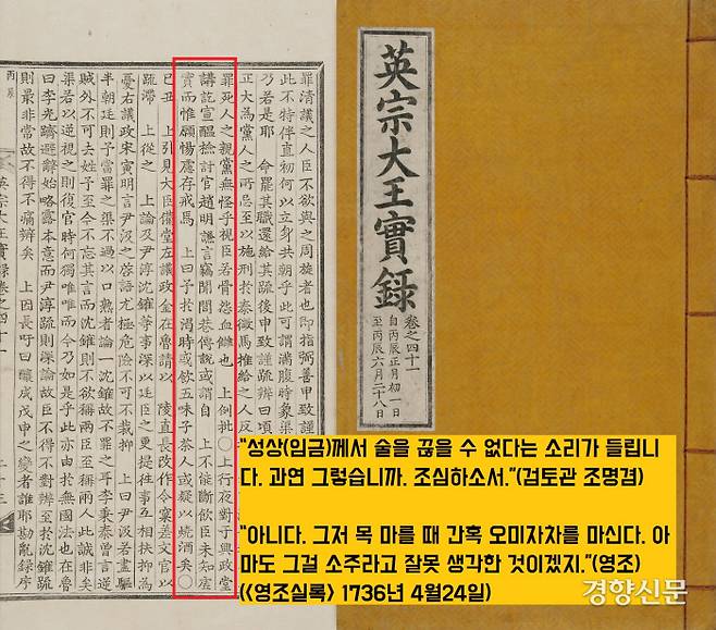 6품 관리인 조명겸이 영조에게 ‘술 좀 작작 마시라’고 일침을 놓은 사실을 기록한 <영조실록> 1736년 4월24일자. 영조가 신하들에게 술을 내리자 조명겸은 “세간의 여론에 성상(임금)께서 술을 끊을 수 없다고들 하는데 진짜냐”고 반문했다. 그러자 영조는 “그저 목 마를 때 간혹 오미자차를 마실뿐이다. 아마도 남들이 그걸 소주라고 잘못 생각한 것이다”라고 변명했다.