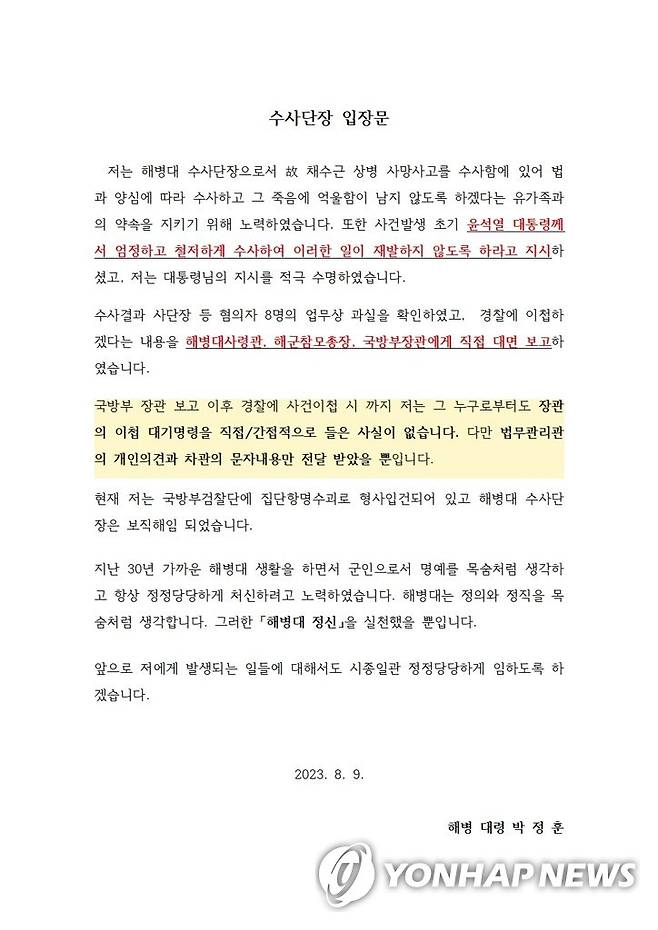 해병 대령 박정훈 수사단장 입장문 (안동·서울=연합뉴스) 집단항명 혐의로 오는 11일 2차 수사를 앞둔 해병대 수사단장 박정훈 대령이 9일 첫 입장문을 발표했다. 그는 "대통령님의 지시대로 법과 양심에 따라 엄정하게 수사했고 법에 따라 사건을 경찰에 이첩했을 뿐"이라며 "해병대는 정의와 정직을 목숨처럼 생각한다. 그러한 해병대 정신을 실천했을 뿐"이라고 밝혔다. 박 대령은 경북 예천 수해 현장에서 숨진 고 채수근 상병 사망 원인을 수사했다. 2023.8.9 [해병 박정훈 대령 법률대리인 제공, 재판매 및 DB 금지] sunhyung@yna.co.kr