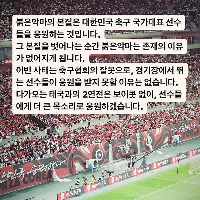 붉은악마는 13일 공식 인스타그램을 통해 다가오는 태국과의 2연전에 보이콧 없이 응원을 이어간다고 밝혔다.&nbsp;대한민국 축구 국가대표팀은 오는 3월 21일 오후 8시 서울월드컵경기장, 그리고 26일 태국 방콕 라자망갈라 스타디움에서 태국 축구 국가대표팀과 2026 국제축구연맹(FIFA) 북중미(미국-캐나다-멕시코 공동 개최) 월드컵 아시아지역 2차 예선 3, 4차전을 치른다.&nbsp;붉은악마