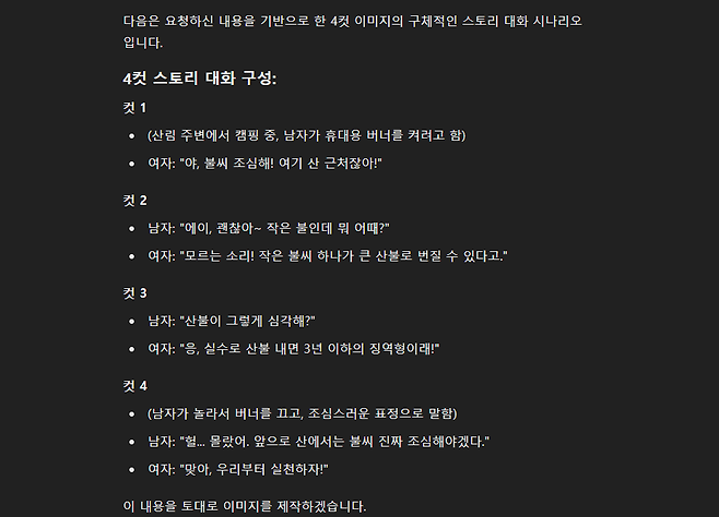 다음은 요청하신 내용을 기반으로 한 4컷 이미지의 구체적인 스토리 대화 시나리오 입니다 4컷 스토리 대화 구성 컷 1 산림 주변에서 캠핑 중 남자가  휴대용 버너를 켜려고 함  여자 야 불씨 조심해 여기 산 근처잖아 컷 2  남자 에이 괜찮아 작은 불인데 뭐 어때  여자 모르는 소리 작은 불씨 하나가 큰 산불로 번질 수 있다고 컷 3  남자 산불이 그렇게 심각해  여자 응 실수로 산불 내면 3년 이하의 징역형이래 컷 4  남자가 놀라서 버너를 끄고 조심스러운 표정으로 말함  남자 헐 몰랐어 앞으로 산에서는 불씨 진짜 조심해야겠다  여자 맞아 우리부터 실천하자 이 내용을 토대로 이미지를 제작하겠습니다