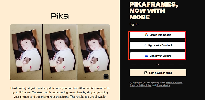 PIKAFRAMES NOW WITH Pika MORE Sign in c Sign in with Google f Sign in with Facebook  Sign in with Discord or M Sign in with email an CX By signing in you agreeing to the Terms of Service are Acceptable Use Policy and Privacy Policy Pikaframes just got a major update transform now you can transition and with up to 5 frames Create smooth and stunning animations by simply uploading your photos and describing The your transitions results unbelievable are