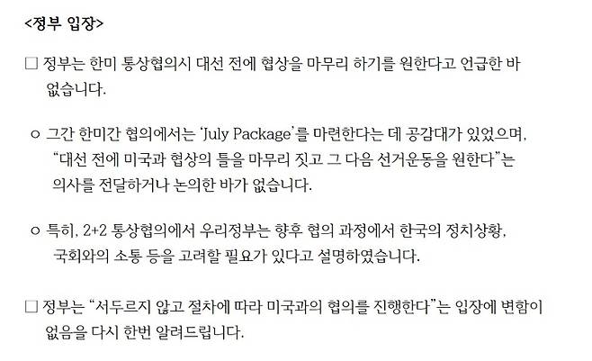 베선트 장관의 발언에 대해 정부는 “한미 통상협의시 대선 전에 협상을 마무리 하기를 원한다고 언급한 바 없다”고 입장을 밝혔다. 기획재정부는 보도자료를 내고 “그간 한미간 협의에서는 ‘July Package’를 마련한다는 데 공감대가 있었고, 대선 전에 미국과 협상의 틀을 마무리 짓고 그 다음 선거운동을 원한다는 의사를 전달하거나 논의한 바가 없다”고 설명했다. (기획재정부)