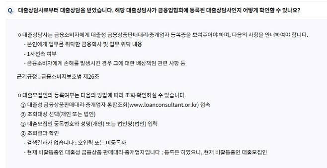 대출모집인 포털 사이트에 접속해 대출모집인 등록번호와 성명을 입력하면 업권 협회에 등록된 대출상담사(법인)인지 확인할 수 있다. 대출모집인은 어떠한 경우에도 고객으로부터 직접 수수료를 받을 수 없다. 대출모집인이 대출 전 수수료를 요구할 경우 금융회사 또는 금융감독원으로 신고하면 된다.