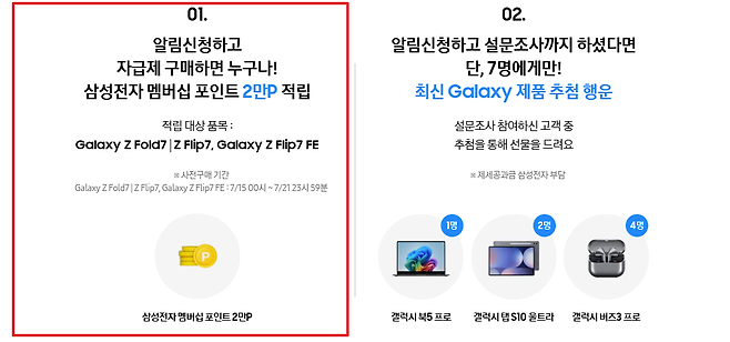 01 02 알림신청하고 알림신청하고 설문조사까지 하셨다면 자급제 구매하면 누구나 단 7명에게만 삼성전자 멤버십 포인트 2만P 적립 최신 Galaxy 제품 추첨 행운 적립 대상 품목 설문조사 참여하신 고객 중 Galaxy Z Fold7 Z Flip7 Galaxy Z Flip7 FE 추첨을 통해 선물을 드려요 사전구매 기간  제세공과금 삼성전자 부담  Galaxy ZFold7 Z Flip7 Galaxy Z Flip7 FE 715 10시 721 23시 59분 1명 2명 4명 D 삼성전자 멤버십 포인트 2만P 갤럭시 북5 프로 갤럭시 탭 S10 울트라 갤럭시 버즈3 프로