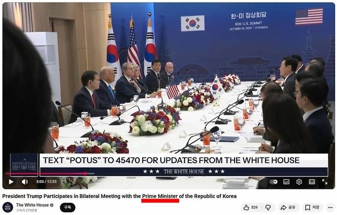 미국 백악관이 29일 한미 정상회담 생중계 영상을 내보내면서, 도널드 트럼프 미국 대통령이 한국 ‘대통령’이 아닌 ‘국무총리’와 회담했다고 오기하는 실수를 했다. 사진은 생중계 화면을 캡처한 것. 영상 제목에 ‘트럼프 대통령, 대한민국 국무총리(Prime Minister)와의 양자 회담 참석’이라고 적혀 있다. 다만 현재는 제목을 ‘대통령’(President)으로 수정한 영상이 전체 생중계 목록에 노출 중이다. 백악관 유튜브