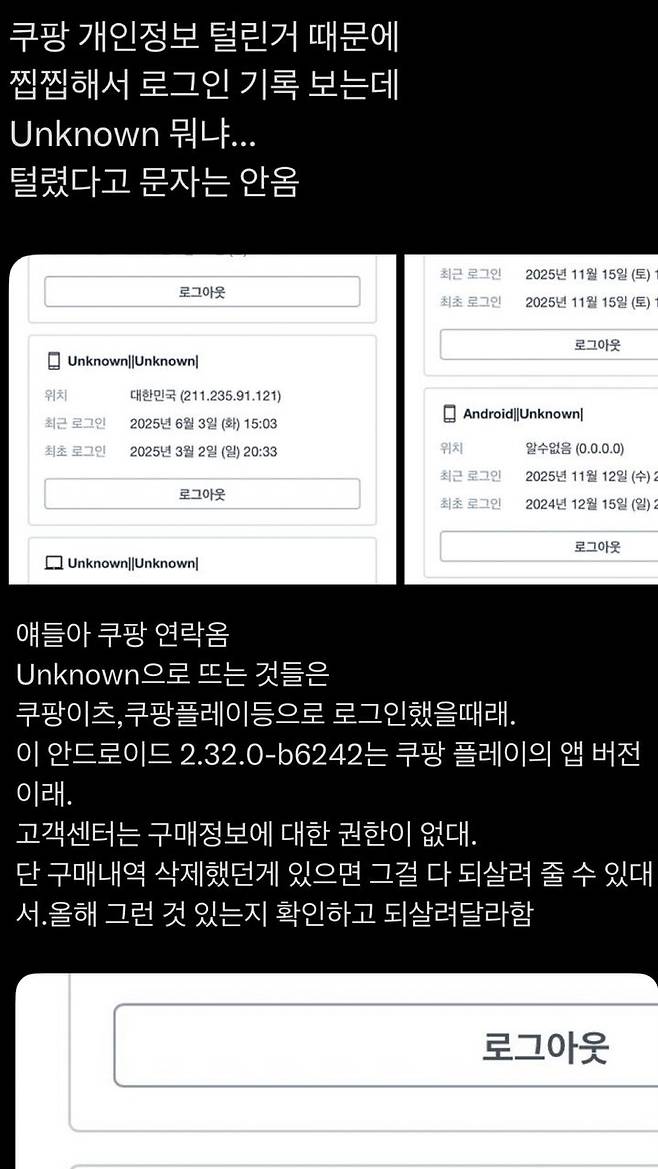 29일 발생한 '쿠팡 대규모 개인정보 유출 사태'로, 소셜미디어 X(구 트위터)에서 쿠팡 앱 로그인 기록에 '알 수 없는(Unknown)' 기기 접속이 표시된다는 이용자들의 주장이 잇따라 제기되고 있다. *재판매 및 DB 금지