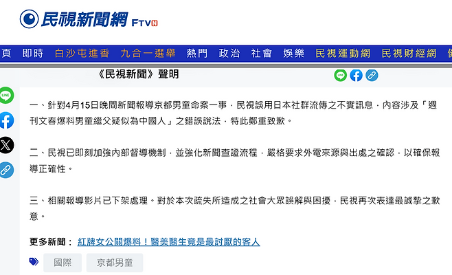 대만 방송국 민시(FTV)가 자사 홈페이지에 지난 17일 올린 사과문. 사과문은 "4월 15일 저녁 교토 소년 사망 사건 관련 보도에서 일본 소셜 미디어에 유포된 허위 정보, 특히 '주간문춘이 소년의 계부가 중국인으로 추정된다고 보도했다'는 잘못된 내용을 인용한 점에 대해 진심으로 사과드린다. FTV는 즉시 내부 감찰 체계를 강화하고 뉴스 검증 절차를 개선해 보도의 정확성을 확보하기 위해 외국 뉴스 보도의 출처와 진위 여부를 엄격하게 확인하도록 했다. 해당 영상 보도는 삭제됐다. FTV는 이번 실수로 인해 국민 여러분께 오해와 혼란을 끼쳐드린 점에 대해 다시 한번 진심으로 사과드린다"라고 적었다. 출처=민시(FTV) 홈페이지