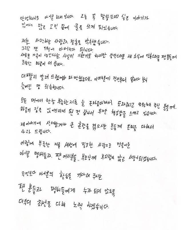 On the 20th, YG Entertainment, a subsidiary company, indirectly acknowledged marriage and pregnancy news by delivering Barbies handwritten letter.On the afternoon, Barbie posted a long handwritten letter through his official SNS.In the letter, I have a story I want to tell you today, so I have written after a lot of troubles. I promised my love and marriage.And then I will be a father in September. Barbie said, I am glad that a new family is created, but I am sorry for the fans who are embarrassed by the sudden news.Barbie said, I should have informed you sooner, but I am sorry that I was delayed because I was ahead of my worries. I feel a heavy sense of responsibility because I have always been able to help and support me with all my hearts.The reaction of fans to Barbies marriage and the news of the second generation, which has been active without any hemisphere, is being divided.Barbie SNS has been followed by a congratulations response and a too embarrassing comment.In particular, some fans are responding to Why is it now that the child is born in September?, It is too shocking, and Marriage is not a problem but too irresponsible.Barbie said, I sincerely apologize to those who are hurt by my story or are in great confusion. I will be a person who is not ashamed of the Icon members, fans, and parents who have made me needy in the world.We will do our best to make sure that fans and members who are waiting for Icons activities will not be anyone, he said.But Barbie did not mention the story of his wife, just saying he promised a loved one and a marriage.Barbies sudden news has left fans confused.Barbie, who has been active as an Icon, will become a father next month. Barbies move to join the ranks of the women is attracting much attention.Meanwhile, Barbie won the Mnet Show Me Money 3 in 2014, and then debuted as Icon in 2015 and received a lot of love.Photo: DB, Barbie SNS