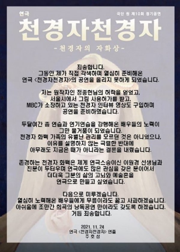 Im sorry, Ju Ho-sung said on his Facebook account on the 24th, Im not able to make a Lizzy performance of Play Chun Kyung-ja, who Ive been preparing for myself.I got permission from the original author, Jung Jung Heon, and I was granted permission to use the painting in Seoul.We also bought an interview video of Chun Kyung-ja, which MBC owns, he said. The efforts of actors who have been practicing dance and acting for two months have been a waste of time.I didnt know about the unusual management of the family of Chun Kyung-ja, but I concluded that it is not the time for me to have a fierce opposition that does not explain why. He said, I wanted to make his life, anguish, and artistic soul into a play because he was a close friend of Lee Won-kyung, who is a teacher of Play Lean on Me, and he was also interested in Play. ...I will put off the performance (the performance) next to the other actors who have tried hard, and I will kneel down and apologize. I will have a recital of the play soon.I am sorry again and again, he apologized.Ju Ho-sung was preparing for the Play based on Jung Jung-heons Chun Kyung-ja, a writer of Jung and Han.However, the performance schedule was canceled and I was sorry to the actors because I could not perform normally.On the other hand, Chun Kyung-ja is a painter who has made his own style in the field of coloring of Korean paintings and is called the painter of flowers and women. He died in 2015.Im sorry, Ive been making a great effort to adapt the play Cheongyeongja, which Ive been preparing for myself.I got permission from the original author, Jung Jung Heon, and I got permission to use the picture in Seoul and bought the interview video of Chun Kyungja, which MBC owns, and prepared the performance.I was very close to Lee Won-kyung, who is a member of PlayLean on Me, and I was interested in Play, so I wanted to make his life, anguish and artistic soul into Play.Ill put it off. Ill kneel and apologize to the actors who have worked hard. Ill have a play recital soon. Im sorry.2021. 11.24.Ju Ho-sung, Directed by Play Cheon Gyeong-ja Cheon-gyeongja