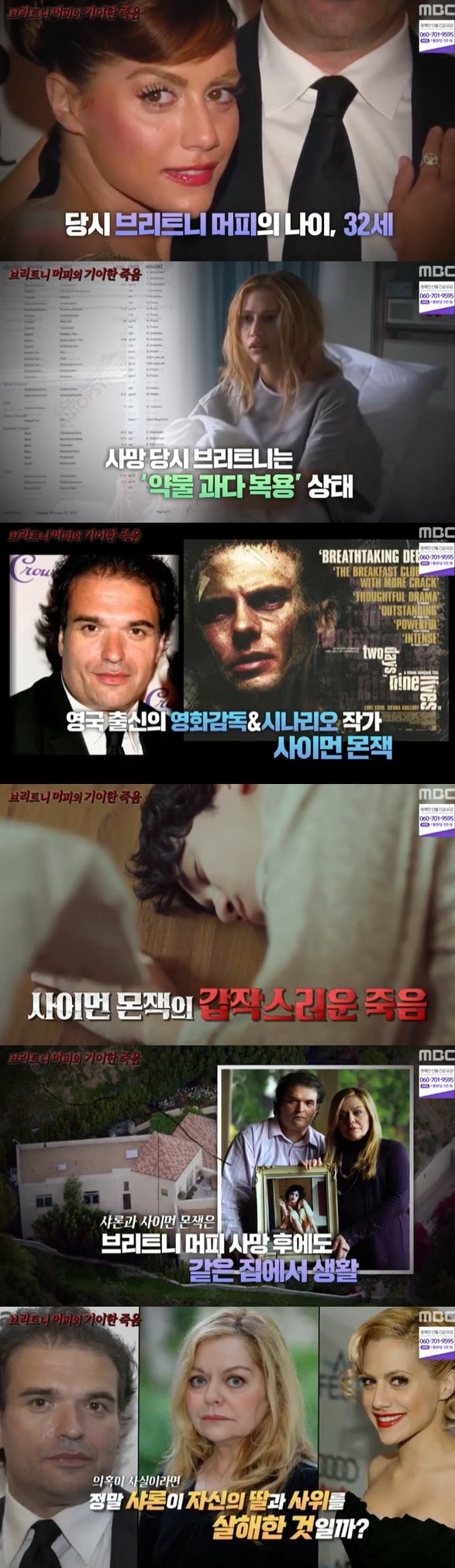 Why did American famous actor Brittany Dan Murphys and his husband Love and Simon Monjack die?MBC Mysterious TV Surprise broadcast on March 13 introduced suspicions about the death of Hollywood actor Britney.Britney Dan Murphys, who appeared in the movie We Just Married, was loved by the personalityist acting, and suddenly died in 2009 and was shocked.Britney was found faint in the shower in her bathroom and her mother, Sharon Dan Murphys, found it and moved it to hospital but died.At the age of 32, he suddenly closed his eyes. The autopsy revealed that the cause of death was sudden death due to pneumonia, that is, natural death, but unexpected death raised suspicions of killing people.According to the autopsy report, Britney was on an overdose, and in fact more than 90 prescriptions and medications were found in the bedroom, even prescriptions prescribed under pseudonyms.Fortunately, all of them were legitimate drugs, but it was a relatively common disease, but it was a wonder that so many drugs were prescribed.People have identified Britneys husband, film director, screenwriter Love, and Simon Monjack as the leading The Suspect.Britney, Love and Simon married in April 2007, less than a year after their first meeting in 2006, according to producer Ellison Burnett and others, Love and Simon had frequent problems with womens relationships.She had two extramarital children, and she was owed 600 million won, and she had married without telling Britney all this.In addition, Love, Simon confiscated Britneys cell phone, managed emails and managed them thoroughly, and fired staff, including managers, to completely isolate her.Most of all, when Britney was about to be autopsyed, Love, Simon even strongly opposed it.I couldnt put a knife on a silky body, he revealed on a news show that starred with his mother Sharon about the reason.Since then, he has been on a series of unintelligible travels, including demanding the memorial to Britneys fans as a semi-compulsory.With the suspicion that The Suspect would be Love, Simon, the incident fell further into the labyrinth as Love and Simon suddenly died in 2010, five months after Brittany.What is even more surprising is that his cause of death was pneumonia, and it was a coincidence that a young man and woman in their 30s died at the same house for the same reason every five months.When Britney, Love and Simon died in succession, another person emerged as a powerful The Suspect, the mother Sharon Dan Murphys.The three lived together in a house after their marriage, and even Sharon used a bed with Love and Simon to shock Britney after her death.Sharon also raised doubts that he strongly opposed Britneys autopsy.If the suspicion is true, did Sharon really kill his daughter and son-in-law?Some argue that Sharon, Love, and Simon had an inappropriate relationship and then killed Brittany. After suffering from life, Sharon killed Love and Simon.At the time, it was a suspicion of scandal, but four years later, a large amount of heavy metals were found in Brittanys hair in 2013, and the suspicion of murder of her mother Sharon comes to mind again.Sharon, however, insisted on innocence, saying that her ex-husband, who had conducted the analysis with Britneys hair, had rather framed herself.Rumors are lush, but the mystery surrounding death has yet to be solved, 13 years after Britneys death.Mother Sharon disposed of Sharon, Love and Simons house for 21.8 billion won in 2016 and also sold Sharons costumes and passports.The family fight to take money rather than mourn Britney, who left, continues.