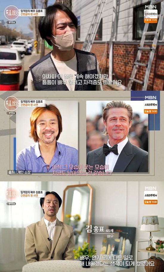 Kim Hong-pyo, a special world, revealed the story of becoming a signboard.In MBN Special World broadcast on the 21st, actor Kim Hong-pyo, who was greatly loved by Im Jung-jung, appeared.Kim Hong-pyo, who became popular as Brad Pitt in Korea, had a brilliant time in stardom after a year of his debut, and he was also working as a signboard when he was not working as an actor.Kim Hong-pyo also showed the certificate of outdoor advertising company, saying, I did signboard work for two years and six months.He said, Since it is not easy to earn a living or such a living by an actor, I made a small outdoor advertising company and got a certificate to make a basic living and to learn from time to time.He also talked about why he stopped working. Kim Hong-pyo was in a sudden traffic accident in 1997. I heard that he was breathing before he died.I was so sick in the hospital that I woke up with first aid. I passed out again as I did first aid.I had four surgeries that year, and after I was discharged, I had four more surgeries and eight surgeries. Kim Hong-pyo had to stop his activities naturally by repeating treatment and rehabilitation. There was a SONAMOO tree in the park near the house he lived at the time.I think I was out in the morning, staring at the SONAMOO tree, and I was so worried about what I would do if people were forgotten, and people did not call me and learn.So I had a lot of bipolar disorder, panic disorder, and uncomfortable things. Kim Hong-pyo, who tried to get away from the actors job, said that he had deliberately covered his face with a hat and a mask.I think I changed my mind a lot while I was living my life.He also talked about various things he had done in the past while eating with his colleagues who worked together. Kim Hong-pyo said, From the landscaping, I also worked on rent-a-drive, carpenter, paint, or interior.It was the longest sign job ever, he said.When he was getting used to new things, he was offered a drama appearance. Kim Hong-pyo said, I was going to a signboard company (at the time), and I asked him to come to shoot.I went to the film for two weeks. My job was a signboard job and my side job was an actor. I enjoyed it even though it was hard. Photo: MBN broadcast screen