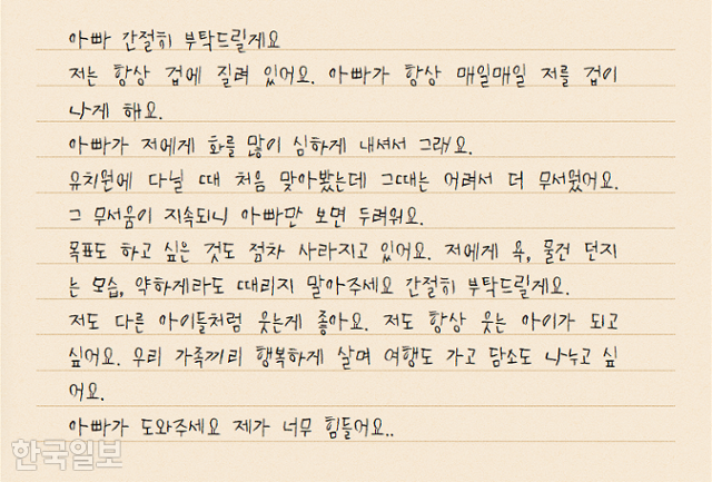 아동학대 피해자 지후(가명)군이 학대 가해자인 아빠에게 썼던 편지 중 일부. 지후군은 아빠에게 '저도 웃는 아이가 되고 싶다' '가족끼리 행복하게 살고 싶다'면서 때리지 말아달라고 간절히 부탁했다. 원본 편지에서 일부 발췌해 글씨체 등을 변형해 재구성했다. 원다라 기자